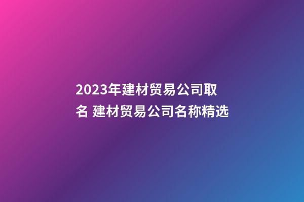 2023年建材贸易公司取名 建材贸易公司名称精选-第1张-公司起名-玄机派